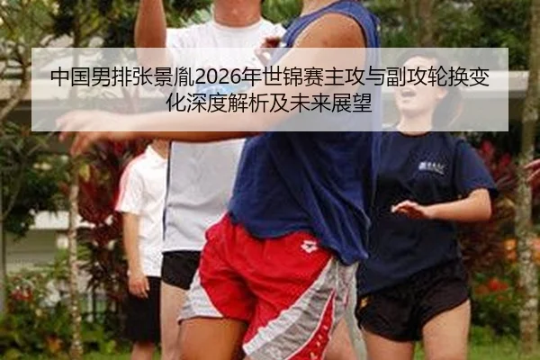 中国男排张景胤2026年世锦赛主攻与副攻轮换变化深度解析及未来展望